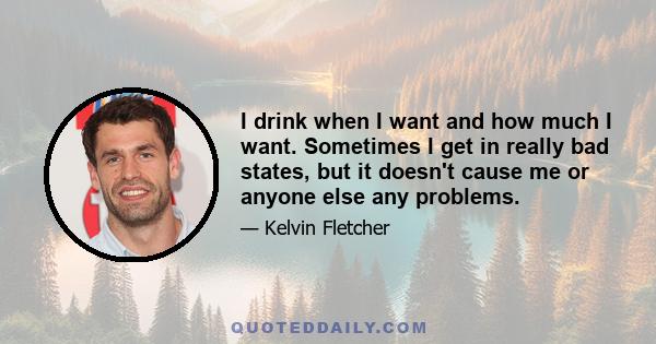 I drink when I want and how much I want. Sometimes I get in really bad states, but it doesn't cause me or anyone else any problems.