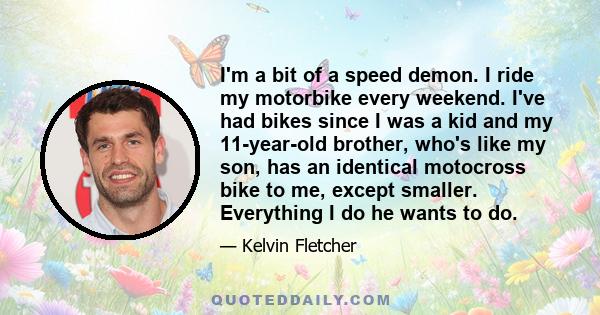 I'm a bit of a speed demon. I ride my motorbike every weekend. I've had bikes since I was a kid and my 11-year-old brother, who's like my son, has an identical motocross bike to me, except smaller. Everything I do he