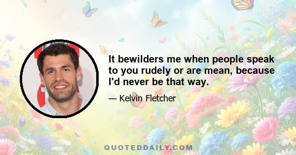 It bewilders me when people speak to you rudely or are mean, because I'd never be that way.