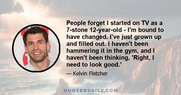 People forget I started on TV as a 7-stone 12-year-old - I'm bound to have changed. I've just grown up and filled out. I haven't been hammering it in the gym, and I haven't been thinking, 'Right, I need to look good.'