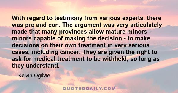 With regard to testimony from various experts, there was pro and con. The argument was very articulately made that many provinces allow mature minors - minors capable of making the decision - to make decisions on their