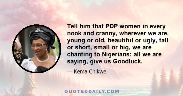 Tell him that PDP women in every nook and cranny, wherever we are, young or old, beautiful or ugly, tall or short, small or big, we are chanting to Nigerians: all we are saying, give us Goodluck.