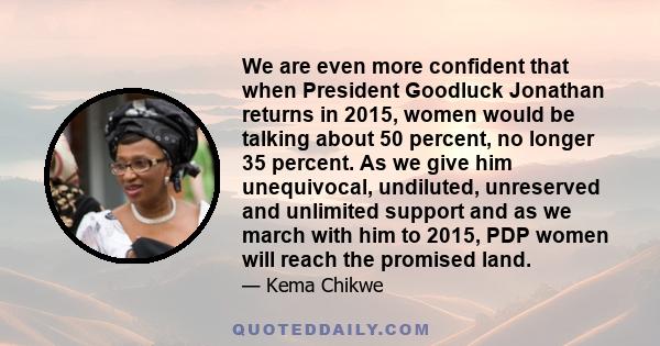 We are even more confident that when President Goodluck Jonathan returns in 2015, women would be talking about 50 percent, no longer 35 percent. As we give him unequivocal, undiluted, unreserved and unlimited support