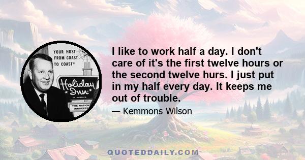 I like to work half a day. I don't care of it's the first twelve hours or the second twelve hurs. I just put in my half every day. It keeps me out of trouble.