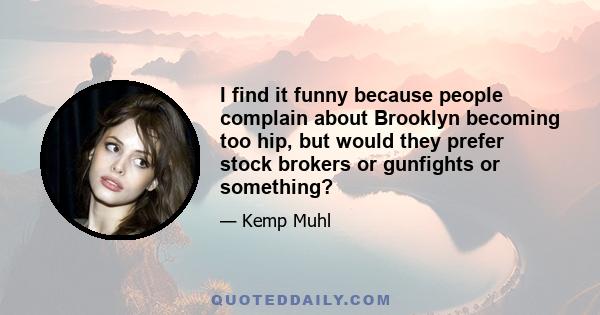 I find it funny because people complain about Brooklyn becoming too hip, but would they prefer stock brokers or gunfights or something?