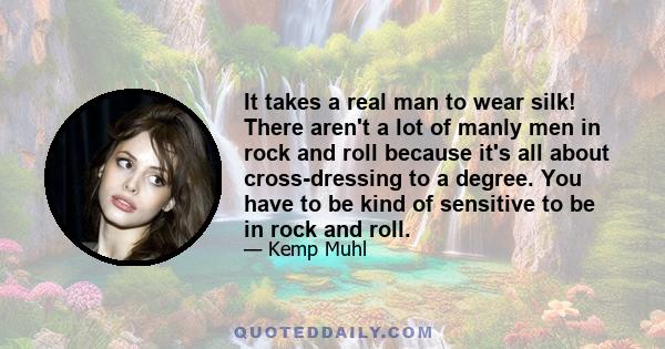 It takes a real man to wear silk! There aren't a lot of manly men in rock and roll because it's all about cross-dressing to a degree. You have to be kind of sensitive to be in rock and roll.