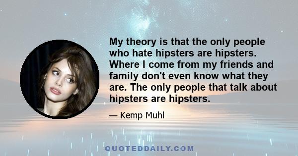 My theory is that the only people who hate hipsters are hipsters. Where I come from my friends and family don't even know what they are. The only people that talk about hipsters are hipsters.