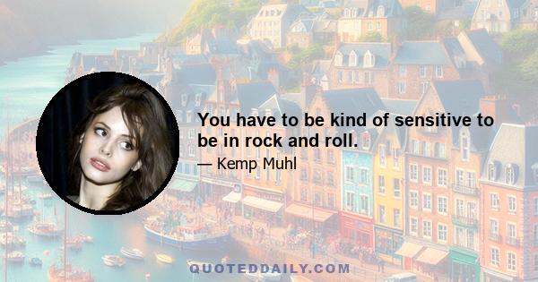 You have to be kind of sensitive to be in rock and roll.