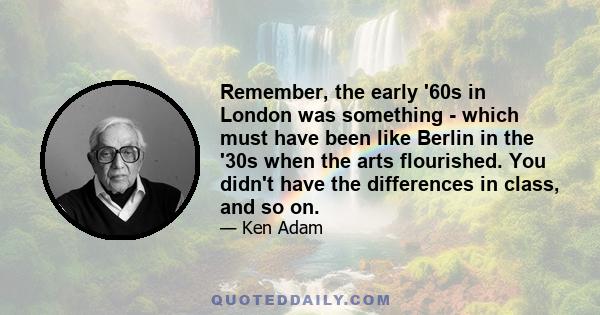 Remember, the early '60s in London was something - which must have been like Berlin in the '30s when the arts flourished. You didn't have the differences in class, and so on.