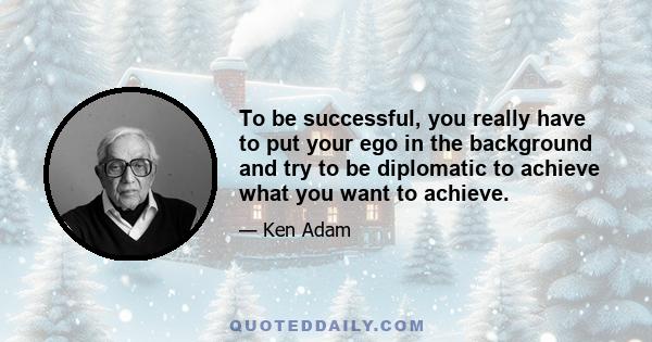 To be successful, you really have to put your ego in the background and try to be diplomatic to achieve what you want to achieve.