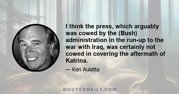 I think the press, which arguably was cowed by the (Bush) administration in the run-up to the war with Iraq, was certainly not cowed in covering the aftermath of Katrina.