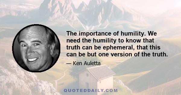 The importance of humility. We need the humility to know that truth can be ephemeral, that this can be but one version of the truth.