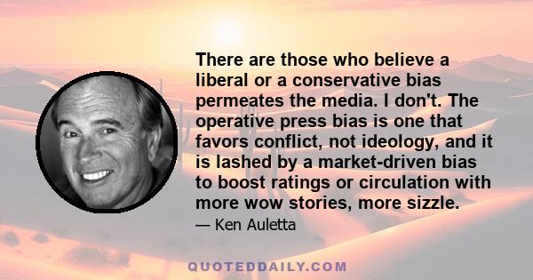 There are those who believe a liberal or a conservative bias permeates the media. I don't. The operative press bias is one that favors conflict, not ideology, and it is lashed by a market-driven bias to boost ratings or 