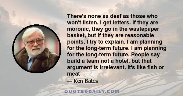 There's none as deaf as those who won't listen. I get letters. If they are moronic, they go in the wastepaper basket, but if they are reasonable points, I try to explain. I am planning for the long-term future. I am