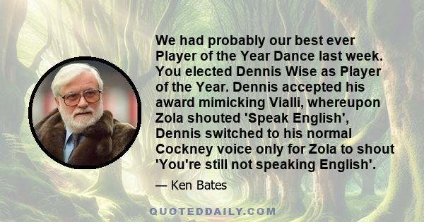 We had probably our best ever Player of the Year Dance last week. You elected Dennis Wise as Player of the Year. Dennis accepted his award mimicking Vialli, whereupon Zola shouted 'Speak English', Dennis switched to his 