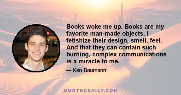 Books woke me up. Books are my favorite man-made objects. I fetishize their design, smell, feel. And that they can contain such burning, complex communications is a miracle to me.