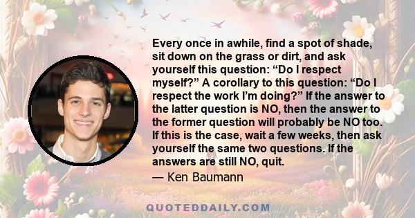 Every once in awhile, find a spot of shade, sit down on the grass or dirt, and ask yourself this question: “Do I respect myself?” A corollary to this question: “Do I respect the work I’m doing?” If the answer to the