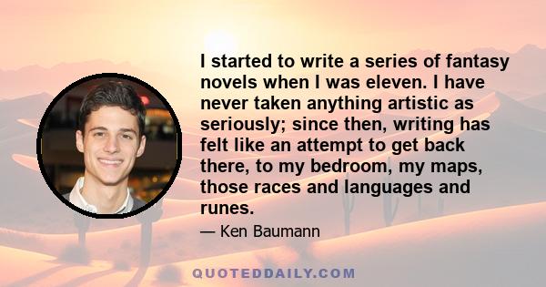 I started to write a series of fantasy novels when I was eleven. I have never taken anything artistic as seriously; since then, writing has felt like an attempt to get back there, to my bedroom, my maps, those races and 