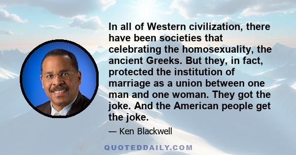 In all of Western civilization, there have been societies that celebrating the homosexuality, the ancient Greeks. But they, in fact, protected the institution of marriage as a union between one man and one woman. They