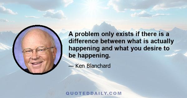 A problem only exists if there is a difference between what is actually happening and what you desire to be happening.