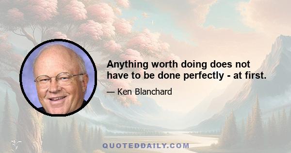 Anything worth doing does not have to be done perfectly - at first.