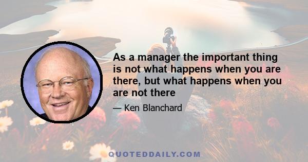 As a manager the important thing is not what happens when you are there, but what happens when you are not there