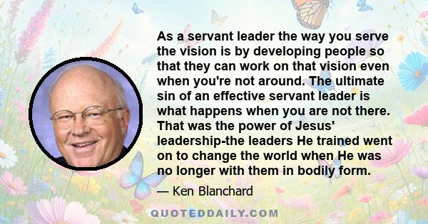 As a servant leader the way you serve the vision is by developing people so that they can work on that vision even when you're not around. The ultimate sin of an effective servant leader is what happens when you are not 