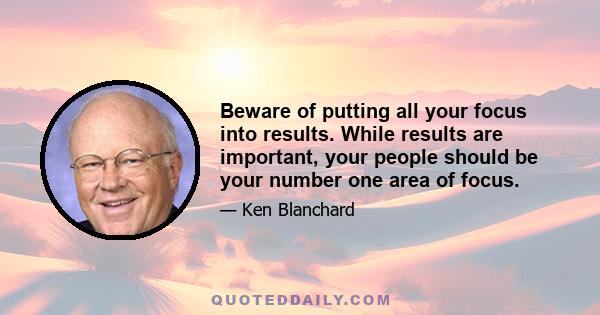 Beware of putting all your focus into results. While results are important, your people should be your number one area of focus.