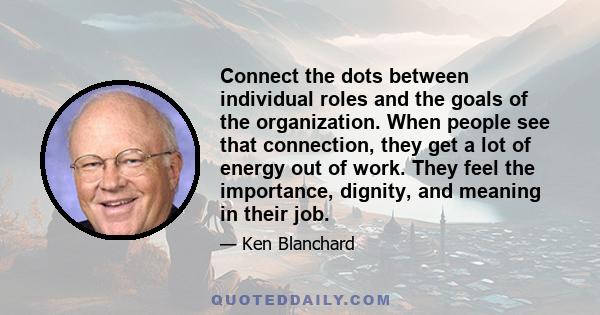 Connect the dots between individual roles and the goals of the organization. When people see that connection, they get a lot of energy out of work. They feel the importance, dignity, and meaning in their job.