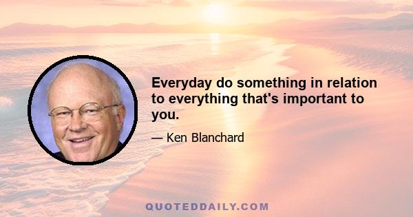 Everyday do something in relation to everything that's important to you.