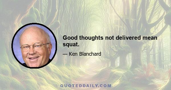 Good thoughts not delivered mean squat.