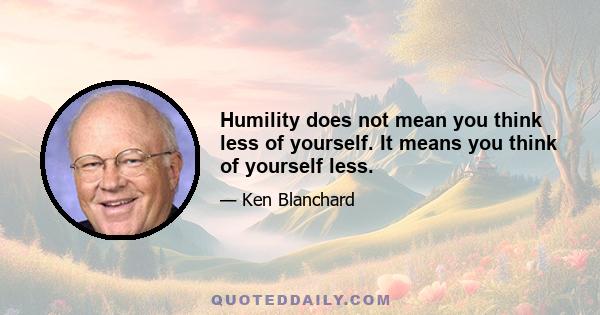 Humility does not mean you think less of yourself. It means you think of yourself less.