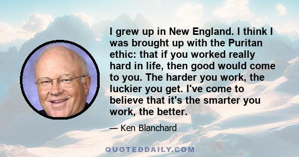 I grew up in New England. I think I was brought up with the Puritan ethic: that if you worked really hard in life, then good would come to you. The harder you work, the luckier you get. I've come to believe that it's