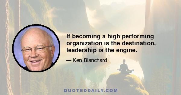 If becoming a high performing organization is the destination, leadership is the engine.