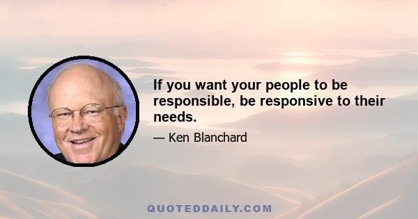 If you want your people to be responsible, be responsive to their needs.