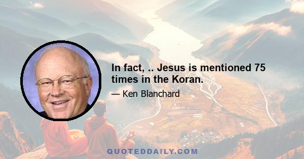 In fact, .. Jesus is mentioned 75 times in the Koran.