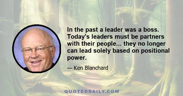 In the past a leader was a boss. Today's leaders must be partners with their people... they no longer can lead solely based on positional power.