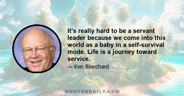 It's really hard to be a servant leader because we come into this world as a baby in a self-survival mode. Life is a journey toward service.