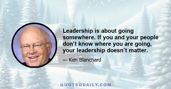 Leadership is about going somewhere. If you and your people don’t know where you are going, your leadership doesn’t matter.