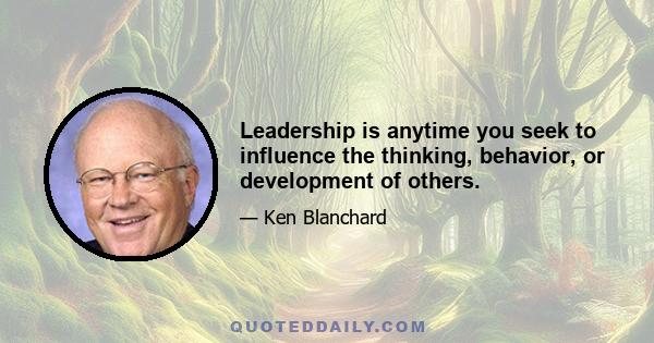 Leadership is anytime you seek to influence the thinking, behavior, or development of others.