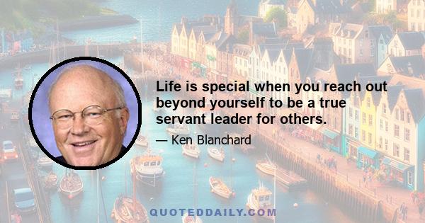 Life is special when you reach out beyond yourself to be a true servant leader for others.