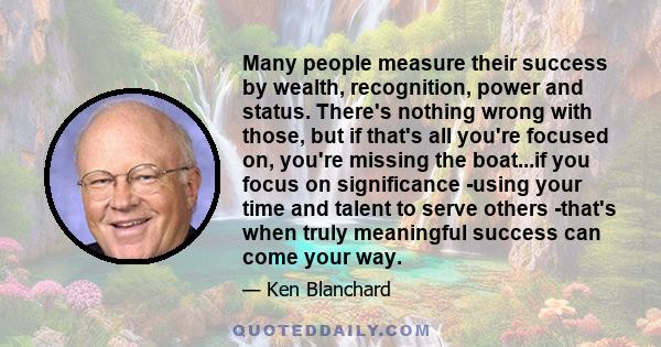 Many people measure their success by wealth, recognition, power and status. There's nothing wrong with those, but if that's all you're focused on, you're missing the boat...if you focus on significance -using your time