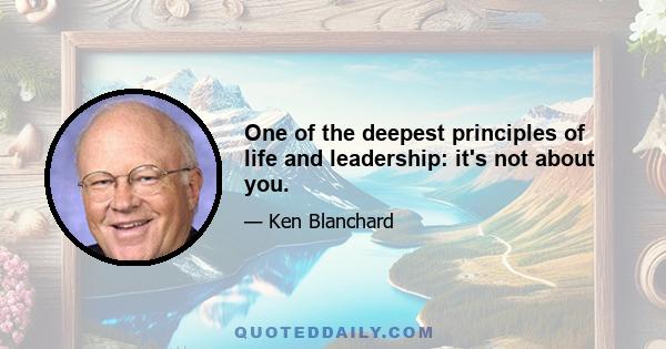 One of the deepest principles of life and leadership: it's not about you.