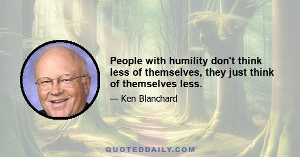 People with humility don't think less of themselves, they just think of themselves less.