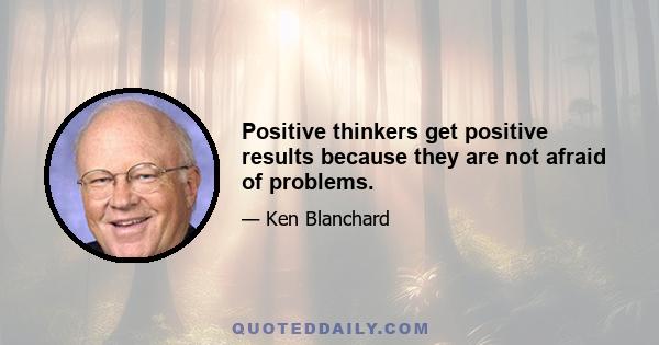 Positive thinkers get positive results because they are not afraid of problems.