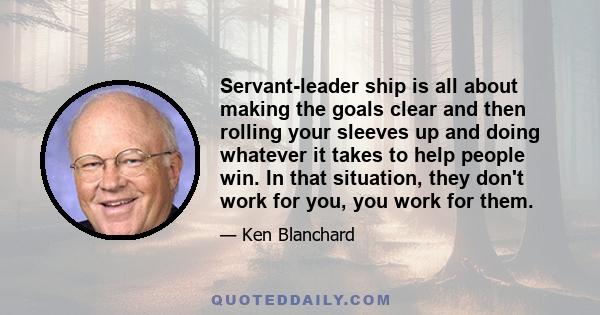 Servant-leader ship is all about making the goals clear and then rolling your sleeves up and doing whatever it takes to help people win. In that situation, they don't work for you, you work for them.