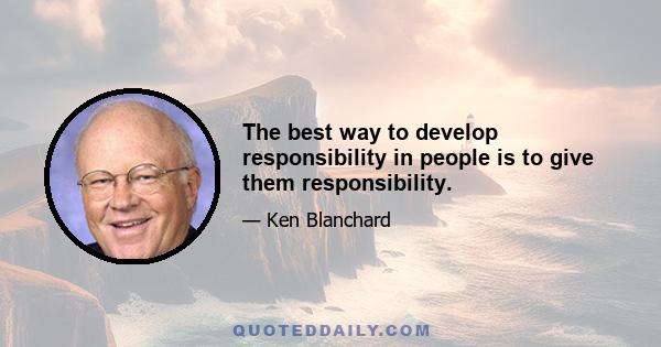 The best way to develop responsibility in people is to give them responsibility.