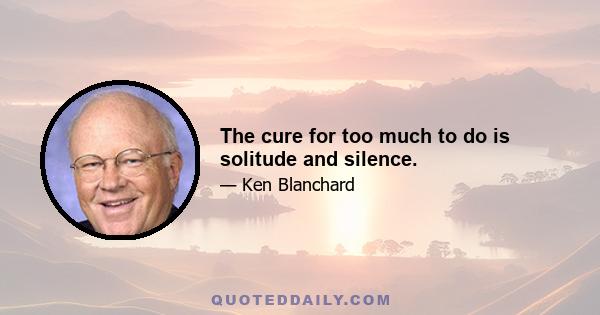 The cure for too much to do is solitude and silence.