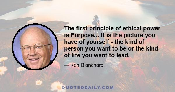 The first principle of ethical power is Purpose... It is the picture you have of yourself - the kind of person you want to be or the kind of life you want to lead.