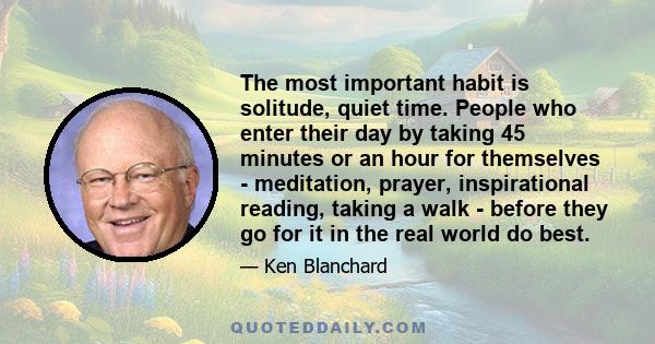 The most important habit is solitude, quiet time. People who enter their day by taking 45 minutes or an hour for themselves - meditation, prayer, inspirational reading, taking a walk - before they go for it in the real